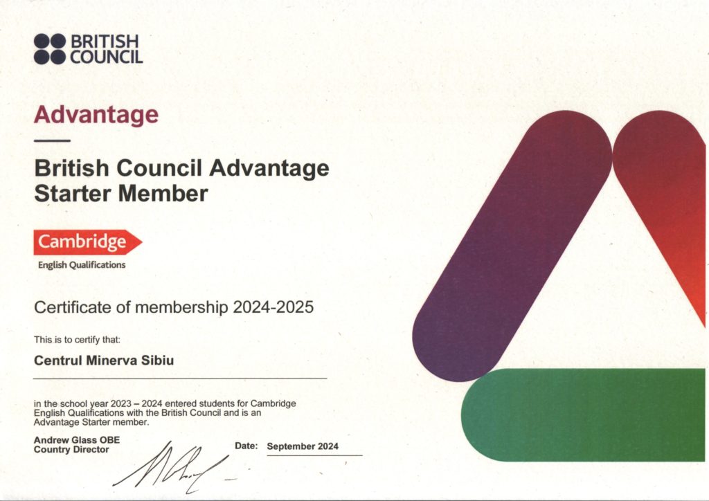 British Council Advantage Starter Member - Cambridge English Qualifications - Certificate of membership 2024–2025 - This is to certify that Centrul Minerva Sibiu in the school year 2023–2024 entered students for Cambridge English Qualifications with the British Council and is an Advantage Starter member. Andrew Glass OBE Country Director Date: September 2023